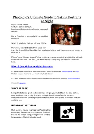 Photojojo’s Ultimate Guide to Taking Portraits
at Night
Nights on the Riviera…
Costume balls in Cancun…
Dancing until dawn in the glittering palaces of
Monaco…
Life at Photojojo is one mad whirl of unbridled
hedonism.
What? It totally is. Mad, we tell you. Whirly.
Okay, fine, we didn’t really think you’d buy
that. But if we did lead lives like that, you better believe we’d have some great photos to
show for it.
If there’s one thing we know, it’s how to take an awesome portrait at night. Use a tripod,
moderate your flash… oh heck, just keep reading. Everything you need to know is in
here.
Photojojo’s Guide to Night Portraits
p.s. We had a great turnout for the Macro-zoom-ography Contest! The winners are: subbyguy,mazzer, and Jana.
Thanks to everyone who entered- you made it really hard to choose!
p.p.s. Want to take some spooky ghost pictures this Halloween? Try capturing the mystery of entopic phenomena!
Photo credit: sgoralnick.
WHY’S IT COOL?
Being able to take a great portrait at night will get you invited to all the best parties.
Once you learn how to take dramatic, unusual, fun pictures after the sun sets,
everybody will want you hanging around to document their events. Seriously. Just you
wait and see.
NIGHT-PORTRAIT MODE
Most cameras have a “night portrait” setting that
combines a flash with a long exposure. The flash
freezes the person being photographed, and the
long exposure fills in the background.
 