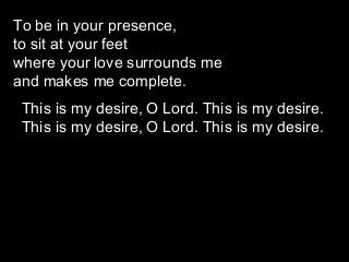 To be in your presence,
to sit at your feet
where your love surrounds me
and makes me complete.
This is my desire, O Lord. This is my desire.
This is my desire, O Lord. This is my desire.

 
