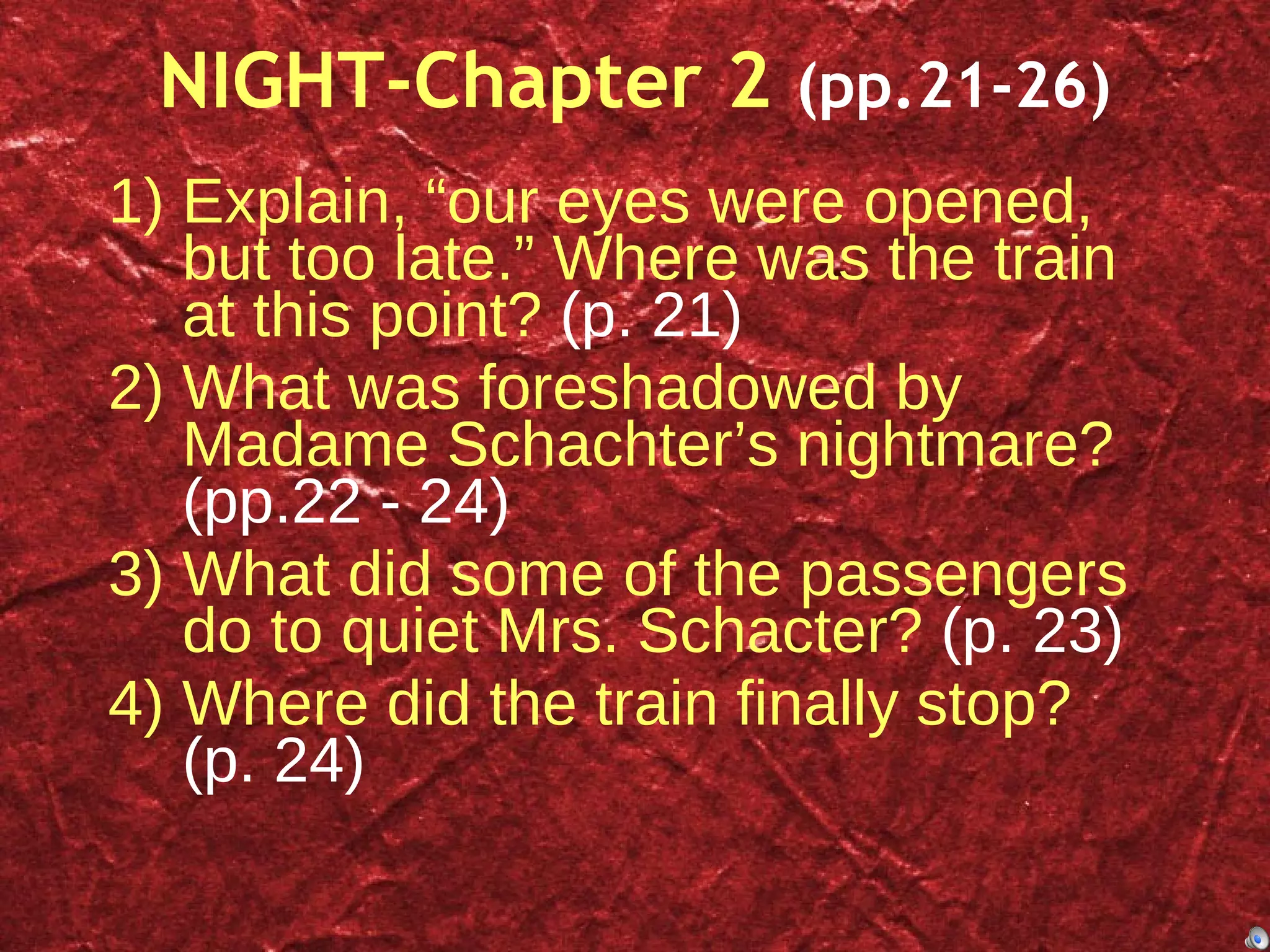 NIGHT-Chapter 2  (pp.21-26) Explain, “our eyes were opened, but too late.” Where was the train at this point?  (p. 21) What was foreshadowed by Madame Schachter’s nightmare?  (pp.22 - 24) What did some of the passengers do to quiet Mrs. Schacter?  (p. 23) Where did the train finally stop?  (p. 24) 