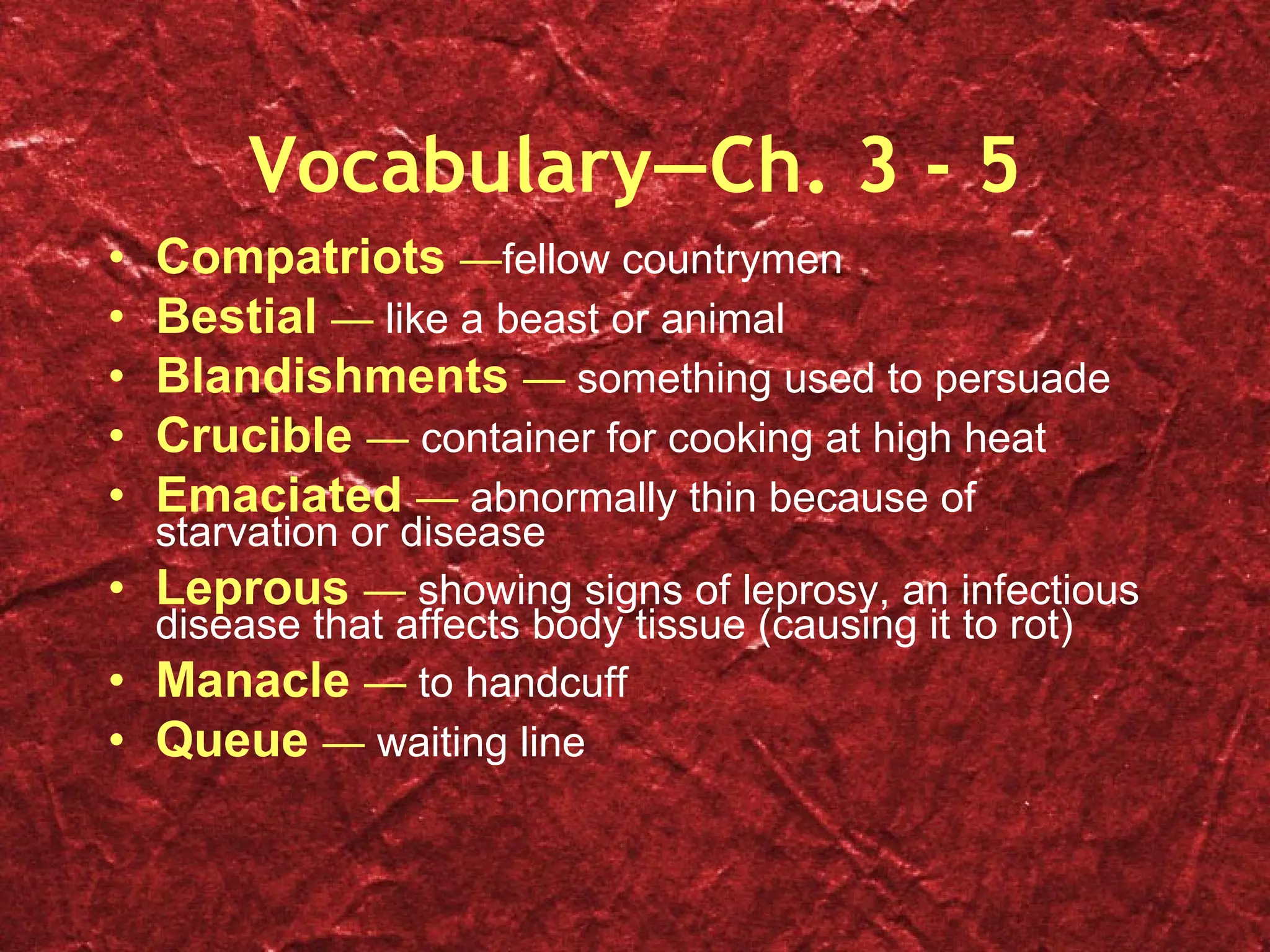 Vocabulary—Ch. 3 - 5 Compatriots  — fellow countrymen Bestial  —  like a beast or animal Blandishments  —  something used to persuade Crucible  —  container for cooking at high heat Emaciated  —  abnormally thin because of starvation or disease Leprous  —  showing signs of leprosy, an infectious disease that affects body tissue (causing it to rot) Manacle  —  to handcuff Queue  —  waiting line 