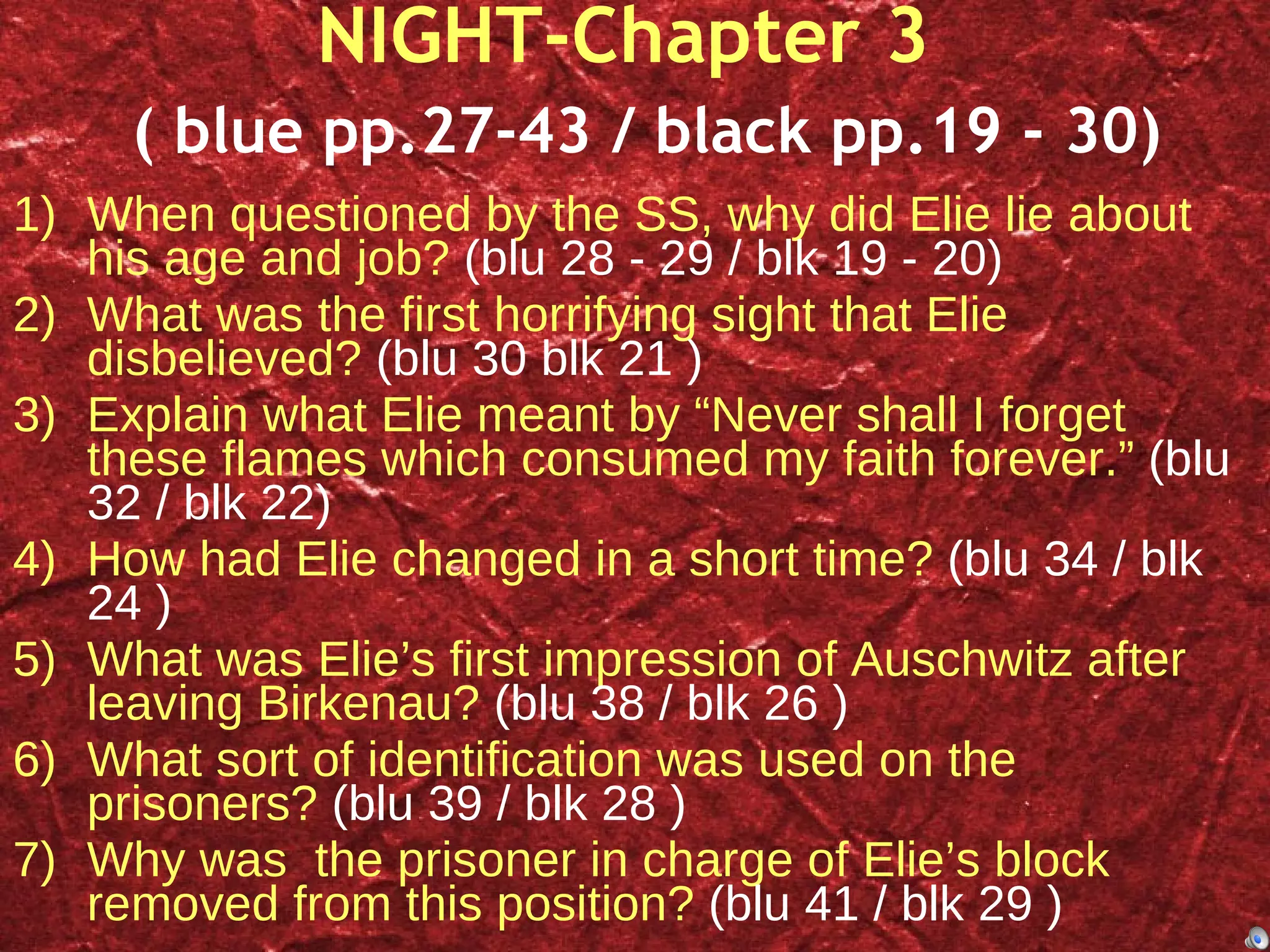 NIGHT-Chapter 3    ( blue pp.27-43 / black pp.19 - 30) When questioned by the SS, why did Elie lie about his age and job?  (blu 28 - 29 / blk 19 - 20) What was the first horrifying sight that Elie disbelieved?  (blu 30 blk 21 ) Explain what Elie meant by “Never shall I forget these flames which consumed my faith forever.”  (blu 32 / blk 22) How had Elie changed in a short time?  (blu 34 / blk 24 ) What was Elie’s first impression of  Auschwitz after leaving Birkenau?  (blu 38 / blk 26 ) What sort of identification was used on the prisoners?  (blu 39 / blk 28 ) Why was  the prisoner in charge of Elie’s block removed from this position?  (blu 41 / blk 29 ) 