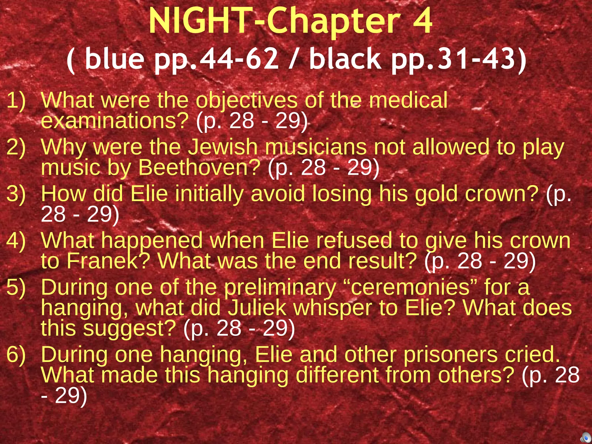 NIGHT-Chapter 4  ( blue pp.44-62 / black pp.31-43) What were the objectives of the medical examinations?  (p. 28 - 29) Why were the Jewish musicians not allowed to play music by Beethoven?  (p. 28 - 29) How did Elie initially avoid losing his gold crown?  (p. 28 - 29) What happened when Elie refused to give his crown to Franek? What was the end result?  (p. 28 - 29) During one of the preliminary “ceremonies” for a hanging, what did Juliek whisper to Elie? What does this suggest?  (p. 28 - 29) During one hanging, Elie and other prisoners cried. What made this hanging different from others?  (p. 28 - 29) 