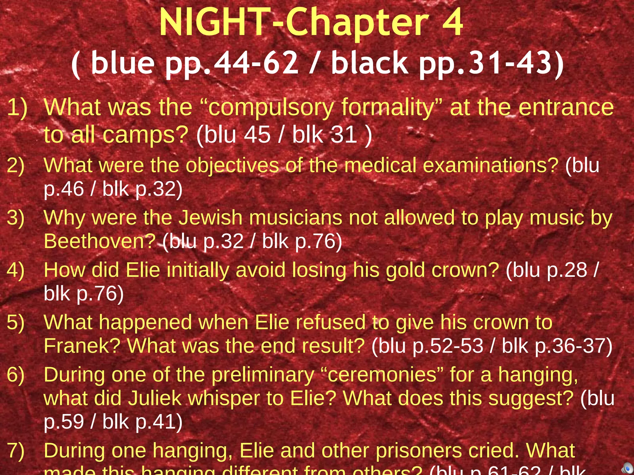 NIGHT-Chapter 4  ( blue pp.44-62 / black pp.31-43) What was the “compulsory formality” at the entrance to all camps?  (blu 45 / blk 31 ) What were the objectives of the medical examinations?  (blu p.46 / blk p.32) Why were the Jewish musicians not allowed to play music by Beethoven?  (blu p.32 / blk p.76) How did Elie initially avoid losing his gold crown?  (blu p.28 / blk p.76) What happened when Elie refused to give his crown to Franek? What was the end result?  (blu p.52-53 / blk p.36-37) During one of the preliminary “ceremonies” for a hanging, what did Juliek whisper to Elie? What does this suggest?  (blu p.59 / blk p.41) During one hanging, Elie and other prisoners cried. What made this hanging different from others?  (blu p.61-62 / blk p.42) 