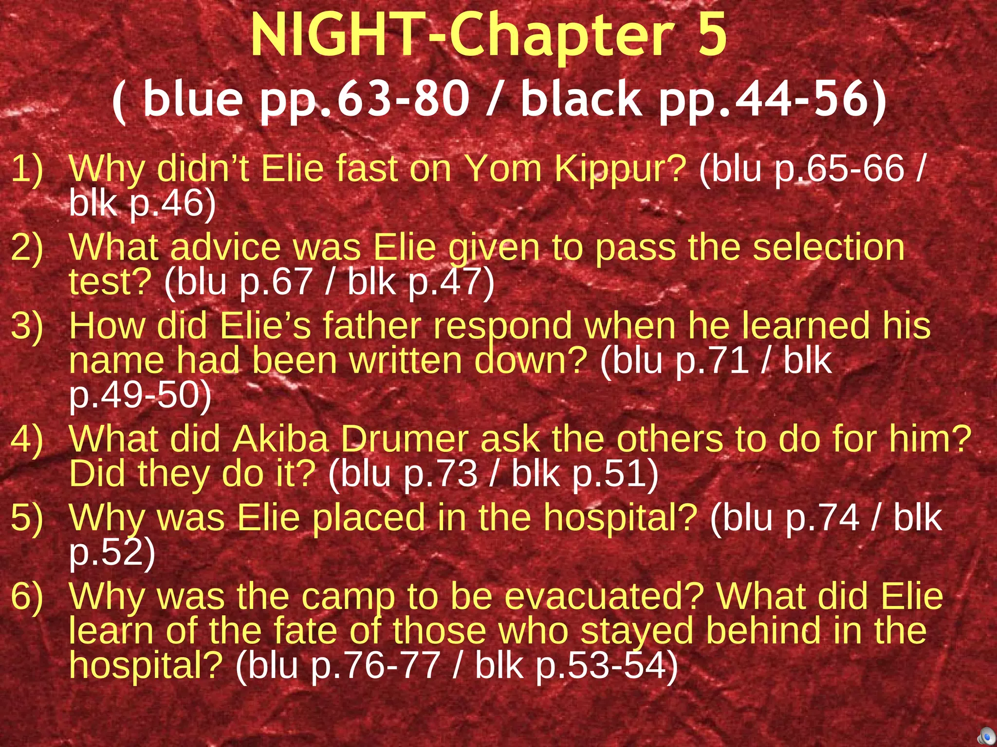 NIGHT-Chapter 5  ( blue pp.63-80 / black pp.44-56) Why didn’t Elie fast on Yom Kippur?  (blu p.65-66 / blk p.46) What advice was Elie given to pass the selection test?  (blu p.67 / blk p.47) How did Elie’s father respond when he learned his name had been written down?  (blu p.71 / blk p.49-50) What did Akiba Drumer ask the others to do for him? Did they do it?  (blu p.73 / blk p.51) Why was Elie placed in the hospital?  (blu p.74 / blk p.52) Why was the camp to be evacuated? What did Elie learn of the fate of those who stayed behind in the hospital?  (blu p.76-77 / blk p.53-54) 
