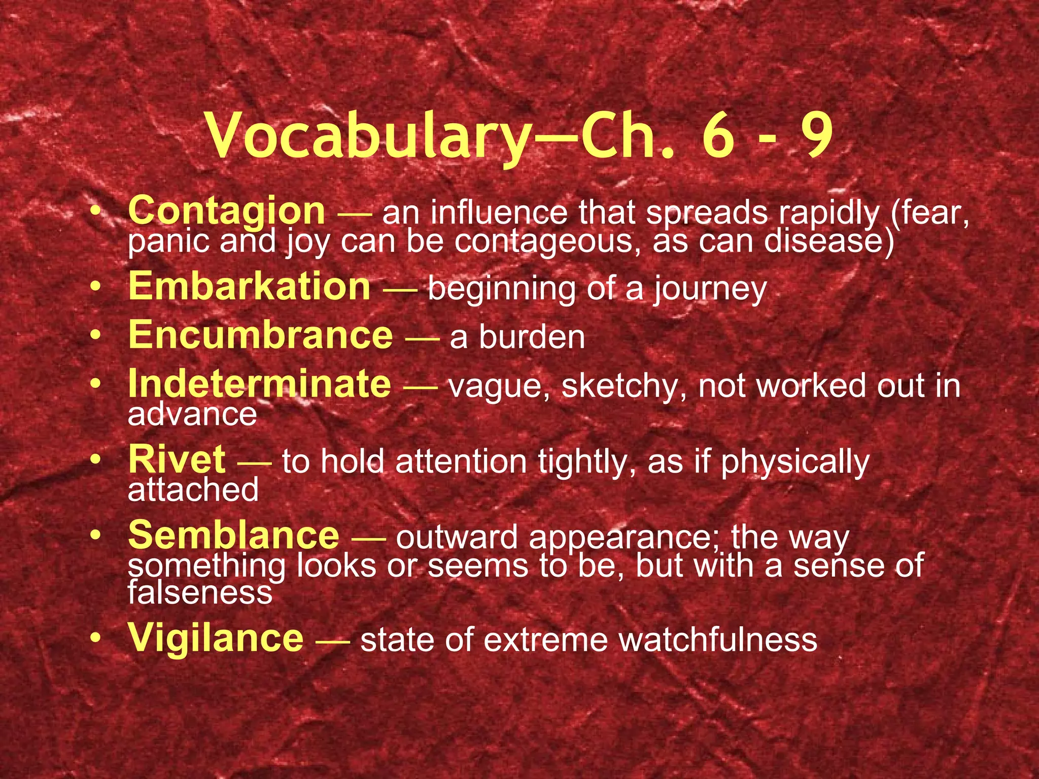 Vocabulary—Ch. 6 - 9 Contagion  —  an influence that spreads rapidly (fear, panic and joy can be contageous, as can disease) Embarkation  —  beginning of a journey Encumbrance  —  a burden Indeterminate  —  vague, sketchy, not worked out in advance Rivet  —  to hold attention tightly, as if physically attached Semblance  —  outward appearance; the way something looks or seems to be, but with a sense of falseness Vigilance  —  state of extreme watchfulness 