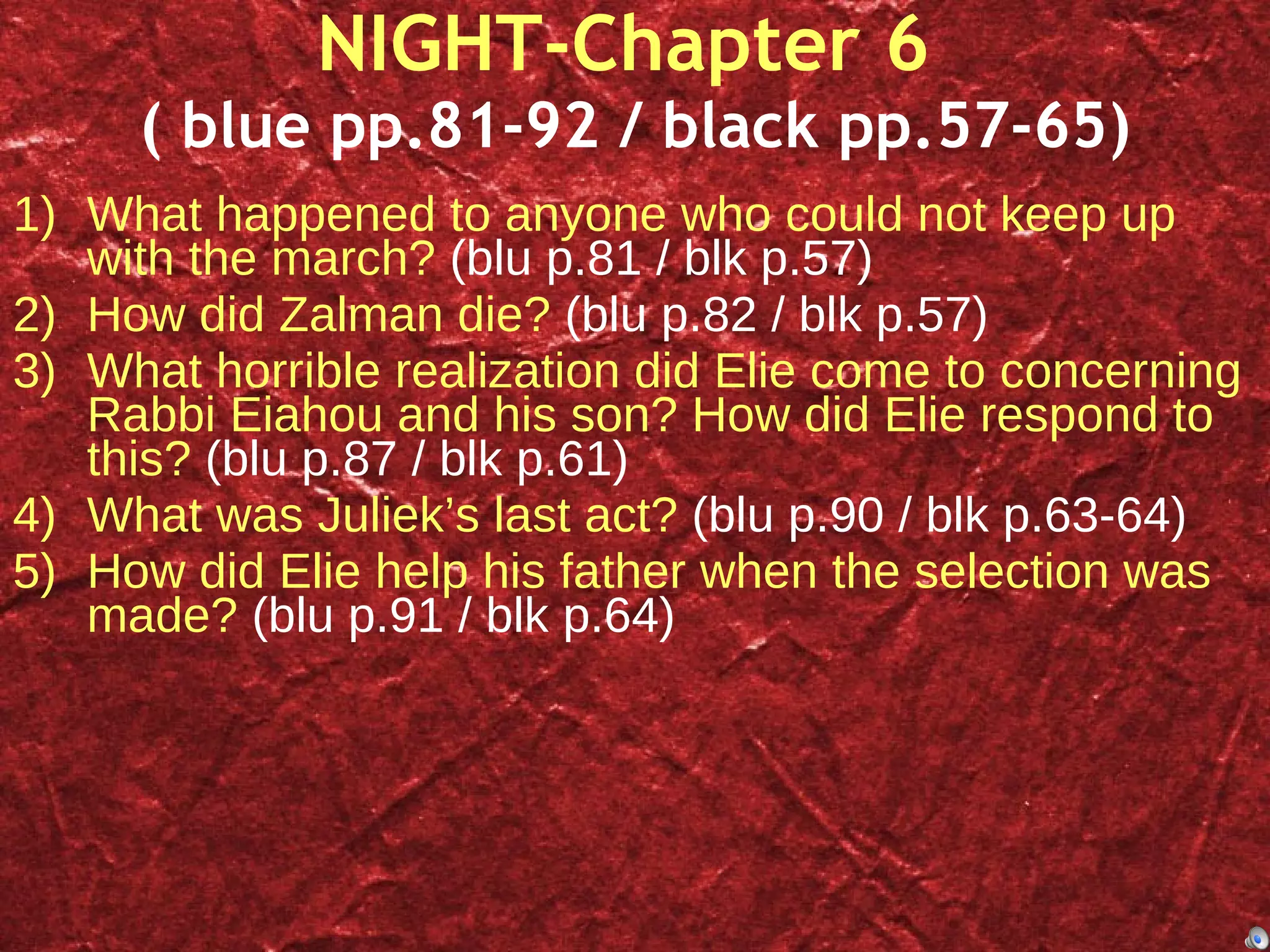 NIGHT-Chapter 6  ( blue pp.81-92 / black pp.57-65) What happened to anyone who could not keep up with the march?  (blu p.81 / blk p.57) How did Zalman die?  (blu p.82 / blk p.57) What horrible realization did Elie come to concerning Rabbi Eiahou and his son? How did Elie respond to this?  (blu p.87 / blk p.61) What was Juliek’s last act?  (blu p.90 / blk p.63-64) How did Elie help his father when the selection was made?  (blu p.91 / blk p.64) 