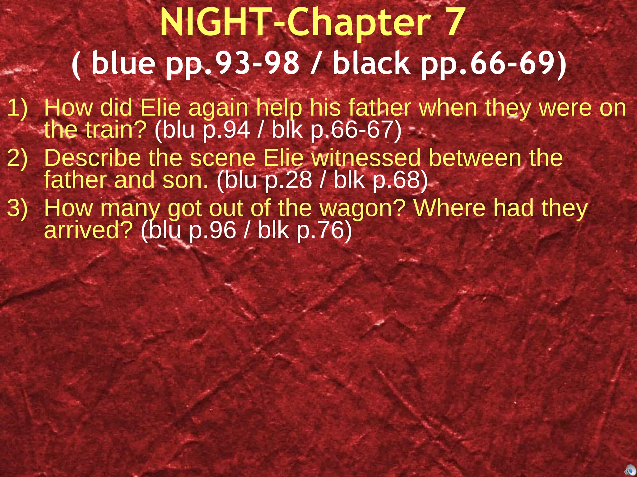 NIGHT-Chapter 7  ( blue pp.93-98 / black pp.66-69) How did Elie again help his father when they were on the train?  (blu p.94 / blk p.66-67) Describe the scene Elie witnessed between the father and son.  (blu p.28 / blk p.68) How many got out of the wagon? Where had they arrived?  (blu p.96 / blk p.76) 