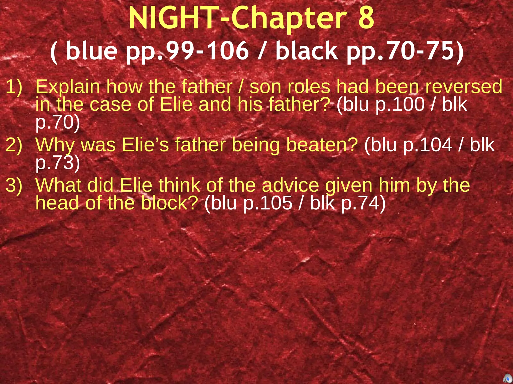 NIGHT-Chapter 8  ( blue pp.99-106 / black pp.70-75) Explain how the father / son roles had been reversed in the case of Elie and his father?  (blu p.100 / blk p.70) Why was Elie’s father being beaten?  (blu p.104 / blk p.73) What did Elie think of the advice given him by the head of the block?  (blu p.105 / blk p.74) 