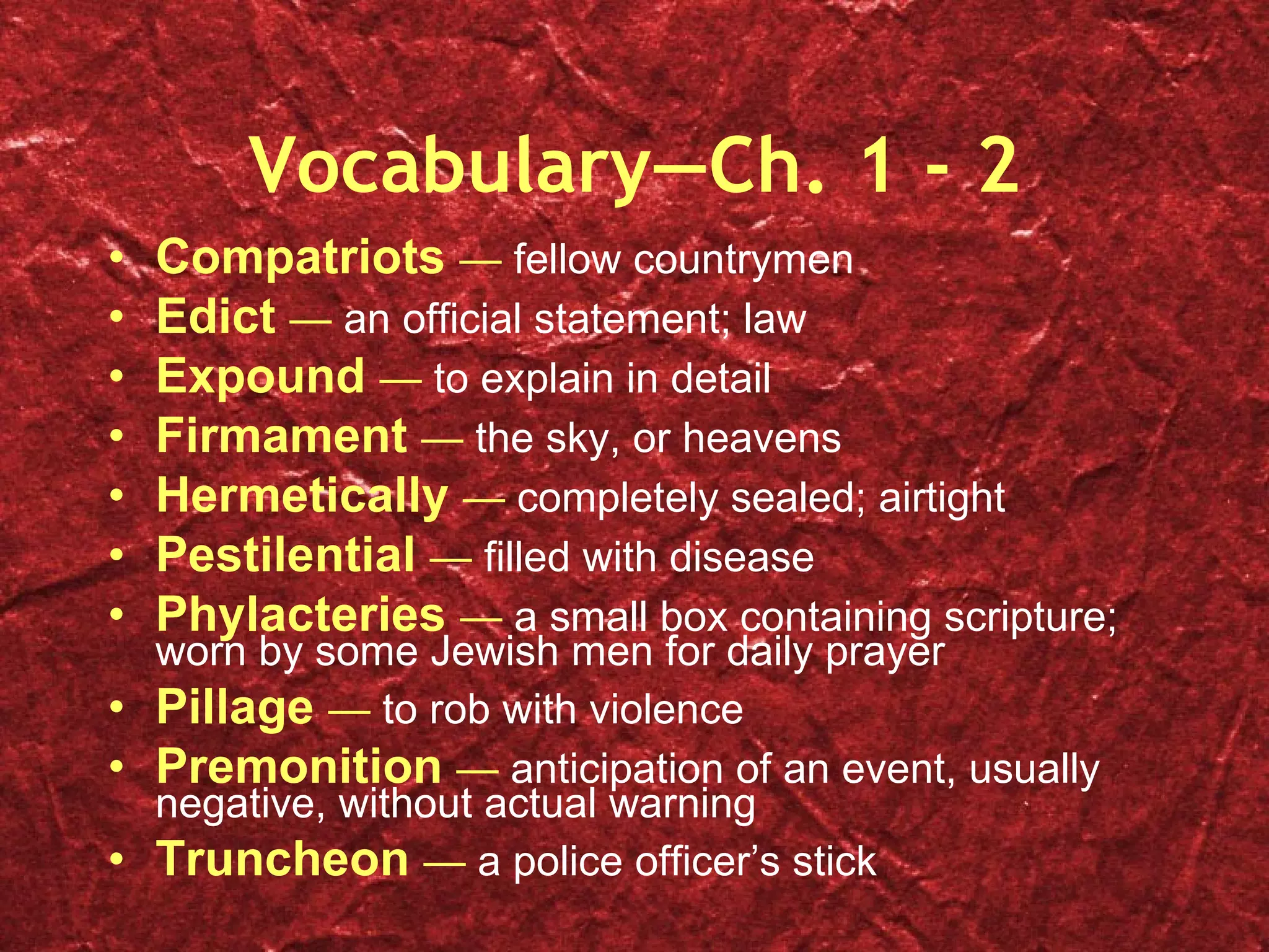 Vocabulary—Ch. 1 - 2 Compatriots  —  fellow countrymen Edict  —  an official statement; law Expound  —  to explain in detail Firmament  —  the sky, or heavens Hermetically  —  completely sealed; airtight Pestilential  —  filled with disease Phylacteries  —  a small box containing scripture; worn by some Jewish men for daily prayer Pillage  —  to rob with violence Premonition  —  anticipation of an event, usually negative, without actual warning Truncheon  —  a police officer’s stick 
