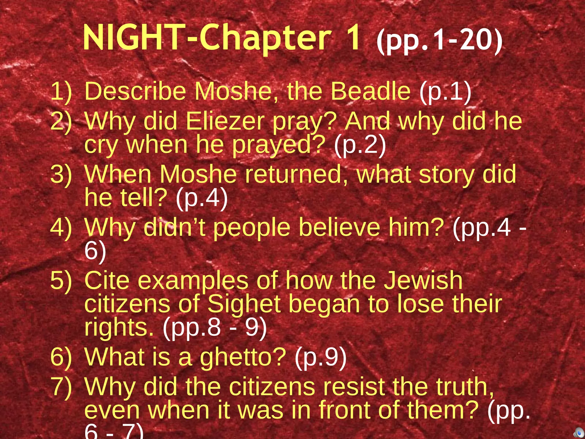 NIGHT-Chapter 1  (pp.1-20) Describe Moshe, the Beadle  (p.1) Why did Eliezer pray? And why did he cry when he prayed?  (p.2) When Moshe returned, what story did he tell?  (p.4) Why didn’t people believe him?  (pp.4 - 6) Cite examples of how the Jewish citizens of Sighet began to lose their rights.  (pp.8 - 9) What is a ghetto?  (p.9) Why did the citizens resist the truth, even when it was in front of them?  (pp. 6 - 7) Describe conditions in the train.  (p. 20) 