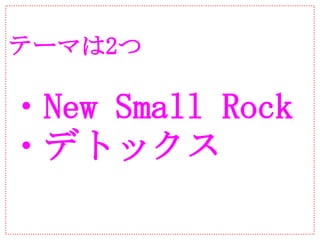 テーマは2つ

・New Small Rock
・デトックス
 