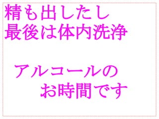 精も出したし
最後は体内洗浄

 アルコールの
　　お時間です
 
