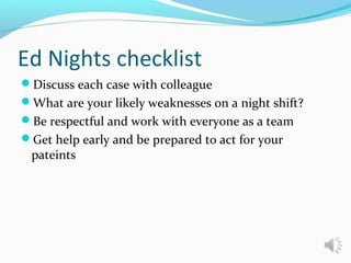 Ed Nights checklist
Discuss each case with colleague
What are your likely weaknesses on a night shift?
Be respectful and work with everyone as a team
Get help early and be prepared to act for your
pateints
 