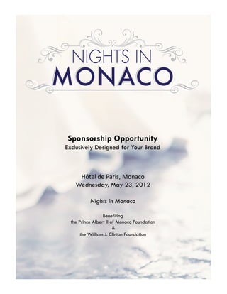 Sponsorship Opportunity
Exclusively Designed for Your Brand



     Hôtel	
  de	
  Paris,	
  Monaco	
  
    Wednesday, May 23, 2012
                        
        Nights in Monaco

                  Benefiting
  the Prince Albert II of Monaco Foundation
                        &
       the William J. Clinton Foundation
 