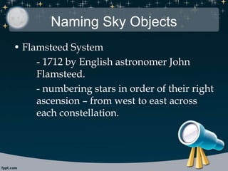 Naming Sky Objects
• Flamsteed System
- 1712 by English astronomer John
Flamsteed.
- numbering stars in order of their right
ascension – from west to east across
each constellation.
 