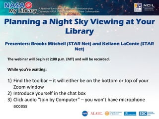 Planning a Night Sky Viewing at Your
Library
Presenters: Brooks Mitchell (STAR Net) and Keliann LaConte (STAR
Net)
The webinar will begin at 2:00 p.m. (MT) and will be recorded.
While you’re waiting:
1) Find the toolbar – it will either be on the bottom or top of your
Zoom window
2) Introduce yourself in the chat box
3) Click audio “Join by Computer” – you won’t have microphone
access
 