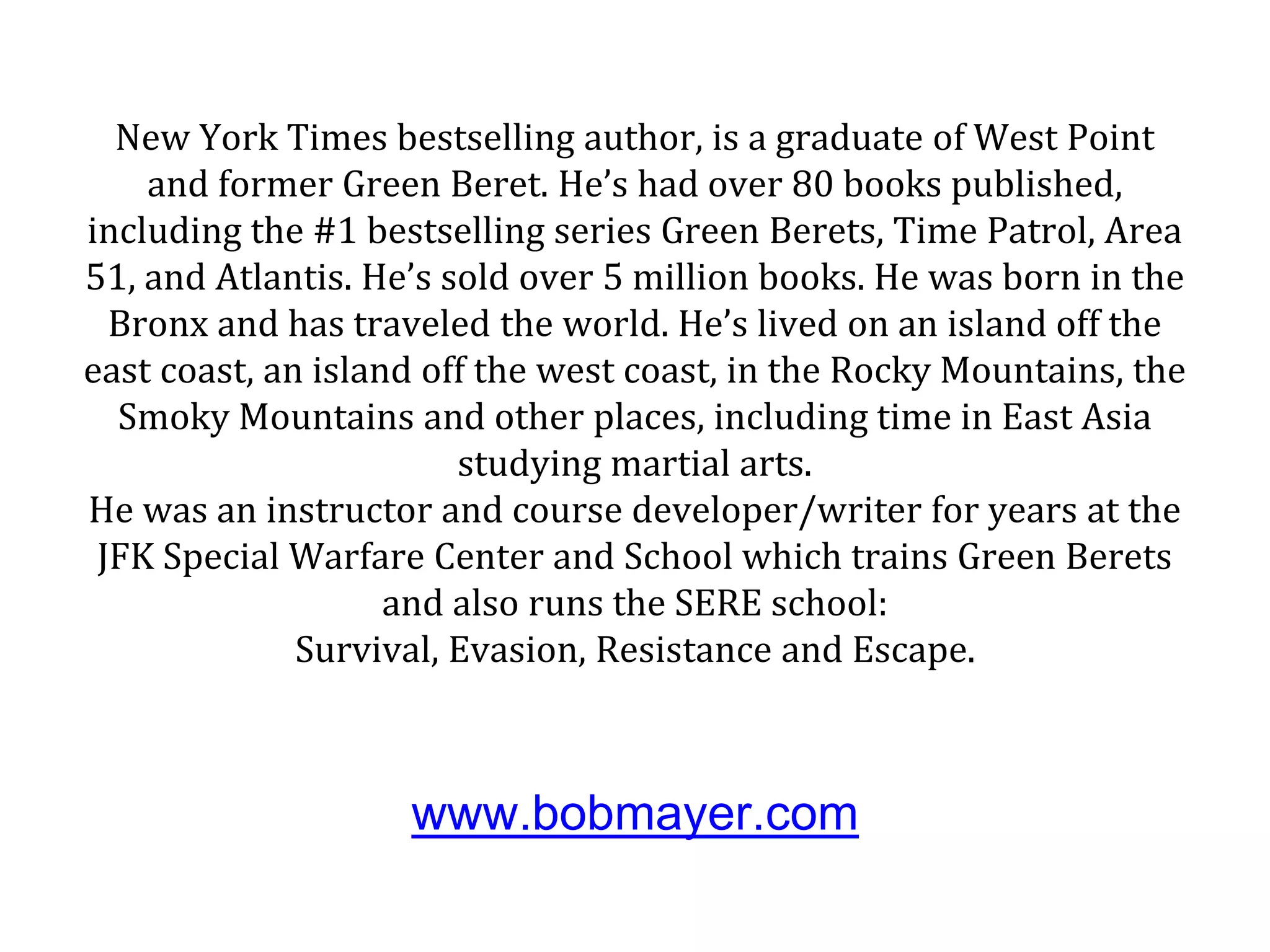 New York Times bestselling author, is a graduate of West Point
and former Green Beret. He’s had over 80 books published,
including the #1 bestselling series Green Berets, Time Patrol, Area
51, and Atlantis. He’s sold over 5 million books. He was born in the
Bronx and has traveled the world. He’s lived on an island off the
east coast, an island off the west coast, in the Rocky Mountains, the
Smoky Mountains and other places, including time in East Asia
studying martial arts.
He was an instructor and course developer/writer for years at the
JFK Special Warfare Center and School which trains Green Berets
and also runs the SERE school:
Survival, Evasion, Resistance and Escape.
www.bobmayer.com
 