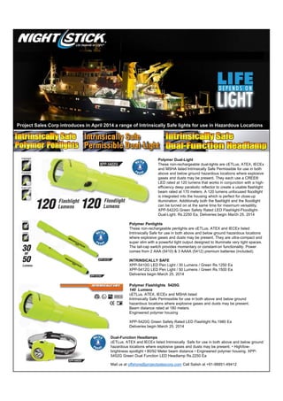 Polymer Dual-Light
These non-rechargeable dual-lights are cETLus, ATEX, IECEx
and MSHA listed Intrinsically Safe Permissible for use in both
above and below ground hazardous locations where explosive
gases and dusts may be present. They each use a CREE®
LED rated at 120 lumens that works in conjunction with a high-
efficiency deep parabolic reflector to create a usable flashlight
beam rated at 170 meters. A 120 lumens unfocused floodlight
is integrated into the housing which is perfect for close-up
illumination. Additionally both the flashlight and the floodlight
can be turned on at the same time for maximum versatility.
XPP-5422G Green Safety Rated LED Flashlight-Floodlight-
Dual-Light. Rs.2250 Ea, Deliveries begin March 25, 2014
Polymer Penlights
These non-rechargeable penlights are cETLus, ATEX and IECEx listed
Intrinsically Safe for use in both above and below ground hazardous locations
where explosive gases and dusts may be present. They are ultra-compact and
super slim with a powerful light output designed to illuminate very tight spaces.
The tail-cap switch provides momentary or constant-on functionality. Power
comes from 2 AAA (5410) & 3 AAAA (5412) premium batteries (included).
INTRINSICALLY SAFE
XPP-5410G LED Pen Light / 30 Lumens / Green Rs.1250 Ea
XPP-5412G LED Pen Light / 50 Lumens / Green Rs.1500 Ea
Deliveries begin March 25, 2014
Polymer Flashlights 5420G
140 Lumens
cETLus, ATEX, IECEx and MSHA listed
Intrinsically Safe Permissible for use in both above and below ground
hazardous locations where explosive gases and dusts may be present.
Beam distance rated at 180 meters
Engineered polymer housing
XPP-5420G Green Safety Rated LED Flashlight Rs.1980 Ea
Deliveries begin March 25, 2014
Dual-Function Headlamps
cETLus, ATEX and IECEx listed Intrinsically Safe for use in both above and below ground
hazardous locations where explosive gases and dusts may be present. • High/low-
brightness spotlight • 80/92 Meter beam distance • Engineered polymer housing. XPP-
5452G Green Dual Function LED Headlamp Rs.2250 Ea
Mail us at offshore@projectsalescorp.com Call Satish at +91-98851-49412
Project Sales Corp introduces in April 2014 a range of Intrinsically Safe lights for use in Hazardous Locations
 