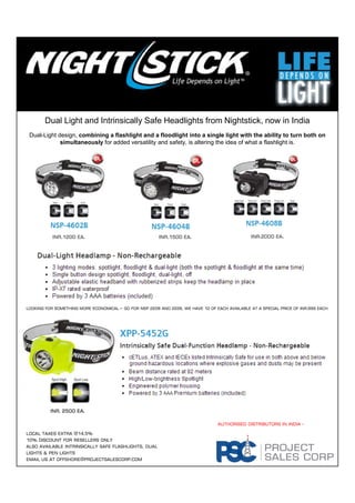 Dual Light and Intrinsically Safe Headlights from Nightstick, now in India
Dual-Light design, combining a flashlight and a floodlight into a single light with the ability to turn both on
simultaneously for added versatility and safety, is altering the idea of what a flashlight is.
INR.1200 Ea.INR.1200 Ea.INR.1200 Ea.INR.1200 Ea. INR.1500 Ea.INR.1500 Ea.INR.1500 Ea.INR.1500 Ea. INR.2000 Ea.INR.2000 Ea.INR.2000 Ea.INR.2000 Ea.
Looking for something more economical – Go for NSP 2208 and 2228, we have 12 of Each available at a special price of INR.999 Each
Authorised distributors in india -
INR. 2500 Ea.INR. 2500 Ea.INR. 2500 Ea.INR. 2500 Ea.
Local Taxes Extra @14.5%
10% Discount for Resellers only
Also available intrinsically safe flashlights, dual
lights & pen lights
Email us at offshore@projectsalescorp.com
 