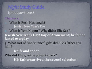Chapter 5: 
1. What is Rosh Hashanah? 
Jewish New Year’s Eve 
2. What is Yom Kippur? Why didn’t Elie fast? 
Jewish New Yea...