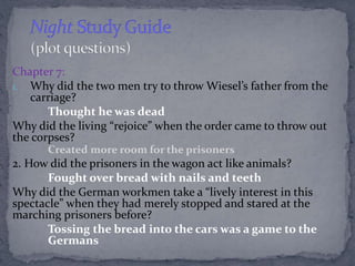 Chapter 7: 
1. Why did the two men try to throw Wiesel’s father from the 
carriage? 
Thought he was dead 
Why did the livi...