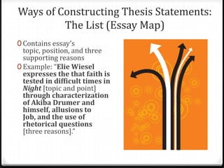 Ways of Constructing Thesis Statements:
The List (Essay Map)
0 Contains essay’s

topic, position, and three
supporting reasons
0 Example: “Elie Wiesel
expresses the that faith is
tested in difficult times in
Night [topic and point]
through characterization
of Akiba Drumer and
himself, allusions to
Job, and the use of
rhetorical questions
[three reasons].”

 