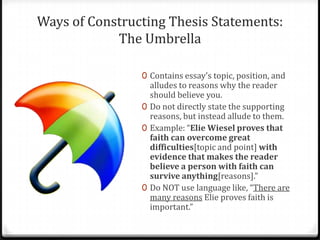 Ways of Constructing Thesis Statements:
The Umbrella
0 Contains essay’s topic, position, and

alludes to reasons why the reader
should believe you.
0 Do not directly state the supporting
reasons, but instead allude to them.
0 Example: “Elie Wiesel proves that
faith can overcome great
difficulties[topic and point] with
evidence that makes the reader
believe a person with faith can
survive anything[reasons].”
0 Do NOT use language like, “There are
many reasons Elie proves faith is
important.”

 