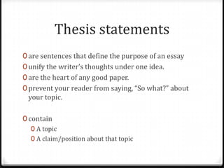 Thesis statements
0 are sentences that define the purpose of an essay
0 unify the writer’s thoughts under one idea.
0 are the heart of any good paper.
0 prevent your reader from saying, “So what?” about

your topic.

0 contain
0 A topic
0 A claim/position about that topic

 