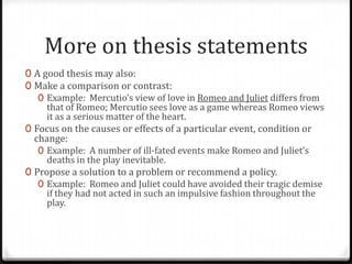 More on thesis statements
0 A good thesis may also:
0 Make a comparison or contrast:
0 Example: Mercutio’s view of love in Romeo and Juliet differs from
that of Romeo; Mercutio sees love as a game whereas Romeo views
it as a serious matter of the heart.
0 Focus on the causes or effects of a particular event, condition or

change:
0 Example: A number of ill-fated events make Romeo and Juliet’s
deaths in the play inevitable.
0 Propose a solution to a problem or recommend a policy.
0 Example: Romeo and Juliet could have avoided their tragic demise
if they had not acted in such an impulsive fashion throughout the
play.

 