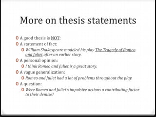 More on thesis statements
0 A good thesis is NOT:
0 A statement of fact:
0 William Shakespeare modeled his play The Tragedy of Romeo
and Juliet after an earlier story.
0 A personal opinion:
0 I think Romeo and Juliet is a great story.
0 A vague generalization:
0 Romeo and Juliet had a lot of problems throughout the play.
0 A question:
0 Were Romeo and Juliet’s impulsive actions a contributing factor
to their demise?

 
