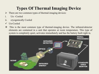 Types Of Thermal Imaging Device
 There are two common types of thermal-imaging devices:
i. Un –Cooled
ii. cryogenically Cooled
 Un-Cooled
 This is the most common type of thermal-imaging device. The infrared-detector
elements are contained in a unit that operates at room temperature. This type of
system is completely quiet, activates immediately and has the battery built right in.
 