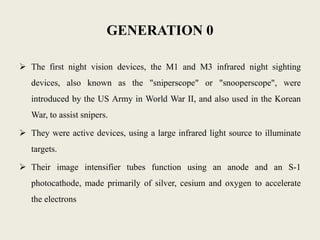 GENERATION 0
 The first night vision devices, the M1 and M3 infrared night sighting
devices, also known as the "sniperscope" or "snooperscope", were
introduced by the US Army in World War II, and also used in the Korean
War, to assist snipers.
 They were active devices, using a large infrared light source to illuminate
targets.
 Their image intensifier tubes function using an anode and an S-1
photocathode, made primarily of silver, cesium and oxygen to accelerate
the electrons
 