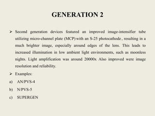 GENERATION 2
 Second generation devices featured an improved image-intensifier tube
utilizing micro-channel plate (MCP) with an S-25 photocathode , resulting in a
much brighter image, especially around edges of the lens. This leads to
increased illumination in low ambient light environments, such as moonless
nights. Light amplification was around 20000x Also improved were image
resolution and reliability.
 Examples:
a) AN/PVS-4
b) N/PVS-5
c) SUPERGEN
 
