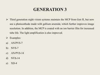 GENERATION 3
 Third generation night vision systems maintain the MCP from Gen II, but now
use a photocathode made with gallium arsenide, which further improves image
resolution. In addition, the MCP is coated with an ion barrier film for increased
tube life. The light amplification is also improved.
 Examples:
a) AN/PVS-7
b) NVS-7
c) AN/PVS-14
d) NVS-14
e) XD-4
 