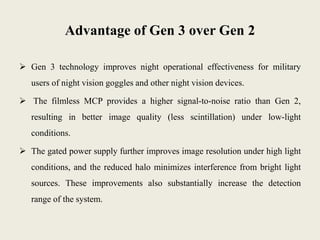 Advantage of Gen 3 over Gen 2
 Gen 3 technology improves night operational effectiveness for military
users of night vision goggles and other night vision devices.
 The filmless MCP provides a higher signal-to-noise ratio than Gen 2,
resulting in better image quality (less scintillation) under low-light
conditions.
 The gated power supply further improves image resolution under high light
conditions, and the reduced halo minimizes interference from bright light
sources. These improvements also substantially increase the detection
range of the system.
 
