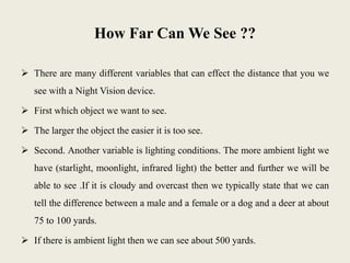 How Far Can We See ??
 There are many different variables that can effect the distance that you we
see with a Night Vision device.
 First which object we want to see.
 The larger the object the easier it is too see.
 Second. Another variable is lighting conditions. The more ambient light we
have (starlight, moonlight, infrared light) the better and further we will be
able to see .If it is cloudy and overcast then we typically state that we can
tell the difference between a male and a female or a dog and a deer at about
75 to 100 yards.
 If there is ambient light then we can see about 500 yards.
 