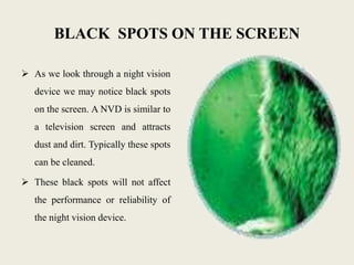 BLACK SPOTS ON THE SCREEN
 As we look through a night vision
device we may notice black spots
on the screen. A NVD is similar to
a television screen and attracts
dust and dirt. Typically these spots
can be cleaned.
 These black spots will not affect
the performance or reliability of
the night vision device.
 