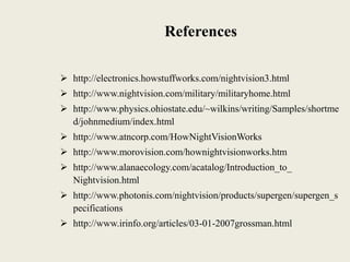 References
 http://electronics.howstuffworks.com/nightvision3.html
 http://www.nightvision.com/military/militaryhome.html
 http://www.physics.ohiostate.edu/~wilkins/writing/Samples/shortme
d/johnmedium/index.html
 http://www.atncorp.com/HowNightVisionWorks
 http://www.morovision.com/hownightvisionworks.htm
 http://www.alanaecology.com/acatalog/Introduction_to_
Nightvision.html
 http://www.photonis.com/nightvision/products/supergen/supergen_s
pecifications
 http://www.irinfo.org/articles/03-01-2007grossman.html
 