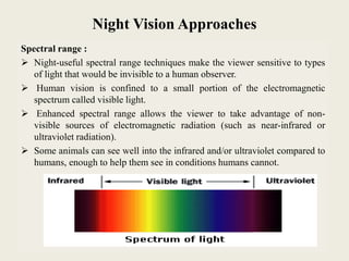 Night Vision Approaches
Spectral range :
 Night-useful spectral range techniques make the viewer sensitive to types
of light that would be invisible to a human observer.
 Human vision is confined to a small portion of the electromagnetic
spectrum called visible light.
 Enhanced spectral range allows the viewer to take advantage of non-
visible sources of electromagnetic radiation (such as near-infrared or
ultraviolet radiation).
 Some animals can see well into the infrared and/or ultraviolet compared to
humans, enough to help them see in conditions humans cannot.
 