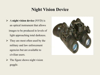 Night Vision Device
 A night vision device (NVD) is
an optical instrument that allows
images to be produced in levels of
light approaching total darkness.
 They are most often used by the
military and law enforcement
agencies but are available to
civilian users.
 The figure shows night vision
goggle.
 