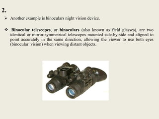 2.
 Another example is binoculars night vision device.
 Binocular telescopes, or binoculars (also known as field glasses), are two
identical or mirror-symmetrical telescopes mounted side-by-side and aligned to
point accurately in the same direction, allowing the viewer to use both eyes
(binocular vision) when viewing distant objects.
 