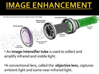 • An image-intensifier tube is used to collect and
amplify infrared and visible light.
•A conventional lens, called the objective lens, captures
ambient light and some near-infrared light.
 