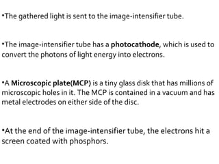 •The gathered light is sent to the image-intensifier tube.
•The image-intensifier tube has a photocathode, which is used to
convert the photons of light energy into electrons.
•A Microscopic plate(MCP) is a tiny glass disk that has millions of
microscopic holes in it. The MCP is contained in a vacuum and has
metal electrodes on either side of the disc.
•At the end of the image-intensifier tube, the electrons hit a
screen coated with phosphors.
 