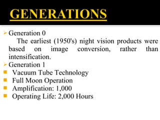 Generation 0
The earliest (1950's) night vision products were
based on image conversion, rather than
intensification.
 Generation 1
 Vacuum Tube Technology
 Full Moon Operation
 Amplification: 1,000
 Operating Life: 2,000 Hours
 