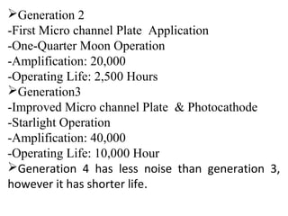 Generation 2
-First Micro channel Plate Application
-One-Quarter Moon Operation
-Amplification: 20,000
-Operating Life: 2,500 Hours
Generation3
-Improved Micro channel Plate & Photocathode
-Starlight Operation
-Amplification: 40,000
-Operating Life: 10,000 Hour
Generation 4 has less noise than generation 3,
however it has shorter life.
 