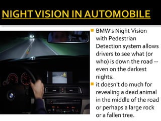  BMW's Night Vision
with Pedestrian
Detection system allows
drivers to see what (or
who) is down the road --
even on the darkest
nights.
 it doesn't do much for
revealing a dead animal
in the middle of the road
or perhaps a large rock
or a fallen tree.
 