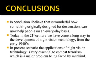  In conclusion I believe that is wonderful how
something originally designed for destruction, can
now help people on an every-day basis.
 Today in the 21st
century we have come a long way in
the development of night vision technology, from the
early 1940’s.
 In present scenario the applications of night vision
technology is very essential to combat terrorism
which is a major problem being faced by mankind.
 