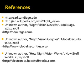  http://carl.sandiego.edu
 http://en.wikipedia.org/wiki/Night_vision
 Unknown author, “Night Vision Devices”. BookRags.
11/12/2008
<http://bookrags.com>
 Unknown author, “Night Vision Goggles”. GlobalSecurity.
11/10/2008
<http://www.global securities.org>
 Unknown author, “How Night Vision Works”. How Stuff
Works. 11/11/2008
<http://electronics.howstuffworks.com>
 