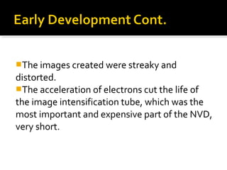 The images created were streaky and
distorted.
The acceleration of electrons cut the life of
the image intensification tube, which was the
most important and expensive part of the NVD,
very short.
 