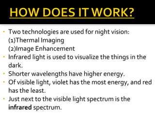 • Two technologies are used for night vision:
(1)Thermal Imaging
(2)Image Enhancement
• Infrared light is used to visualize the things in the
dark.
• Shorter wavelengths have higher energy.
• Of visible light, violet has the most energy, and red
has the least.
• Just next to the visible light spectrum is the
infrared spectrum.
 